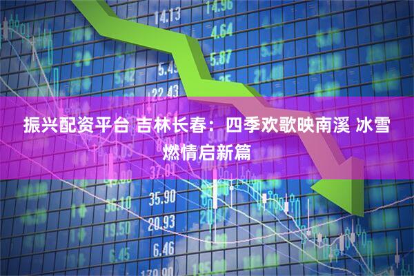 振兴配资平台 吉林长春：四季欢歌映南溪 冰雪燃情启新篇