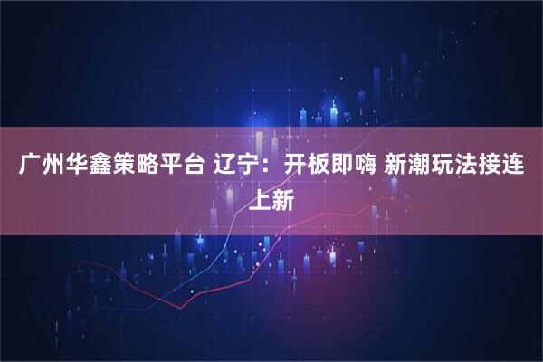 广州华鑫策略平台 辽宁：开板即嗨 新潮玩法接连上新