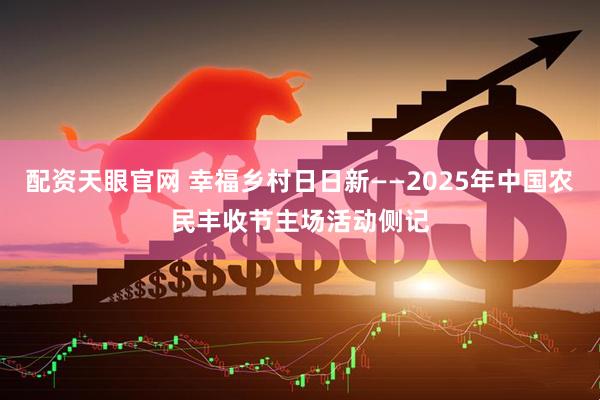 配资天眼官网 幸福乡村日日新——2025年中国农民丰收节主场活动侧记