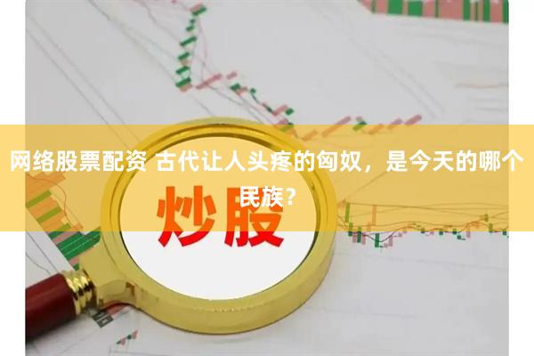 网络股票配资 古代让人头疼的匈奴，是今天的哪个民族？