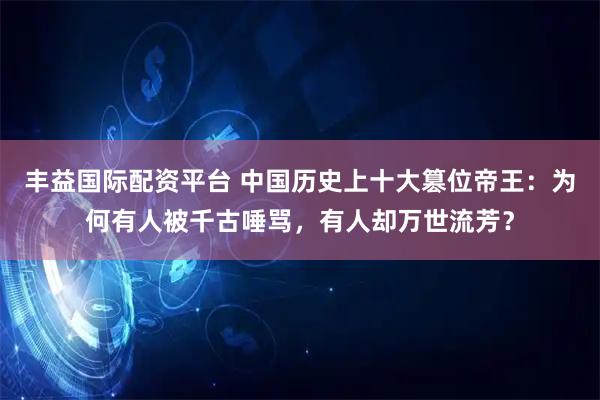 丰益国际配资平台 中国历史上十大篡位帝王：为何有人被千古唾骂，有人却万世流芳？