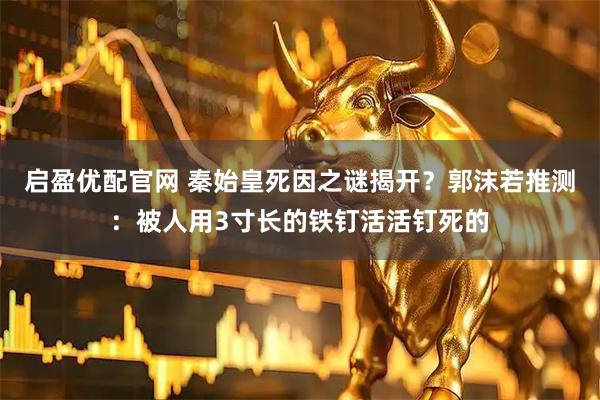 启盈优配官网 秦始皇死因之谜揭开？郭沫若推测：被人用3寸长的铁钉活活钉死的