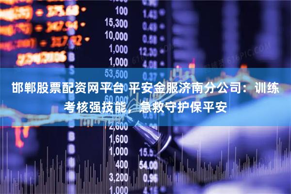 邯郸股票配资网平台 平安金服济南分公司：训练考核强技能，急救守护保平安