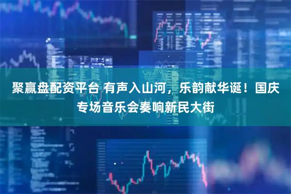 聚赢盘配资平台 有声入山河，乐韵献华诞！国庆专场音乐会奏响新民大街