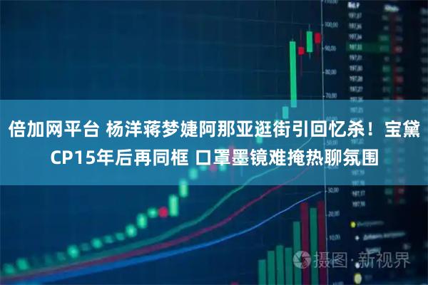 倍加网平台 杨洋蒋梦婕阿那亚逛街引回忆杀！宝黛CP15年后再同框 口罩墨镜难掩热聊氛围