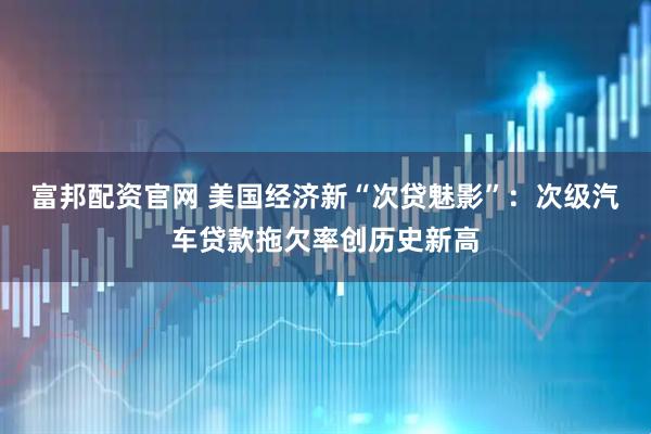富邦配资官网 美国经济新“次贷魅影”：次级汽车贷款拖欠率创历史新高