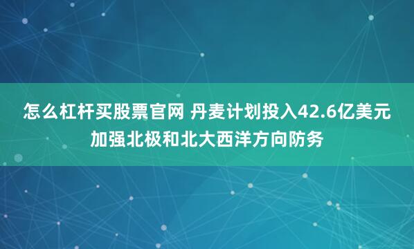 怎么杠杆买股票官网 丹麦计划投入42.6亿美元加强北极和北大西洋方向防务