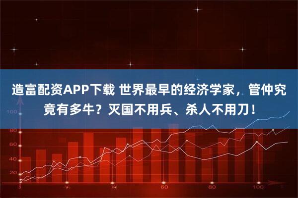 造富配资APP下载 世界最早的经济学家，管仲究竟有多牛？灭国不用兵、杀人不用刀！