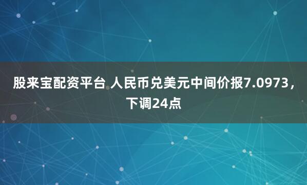 股来宝配资平台 人民币兑美元中间价报7.0973，下调24点