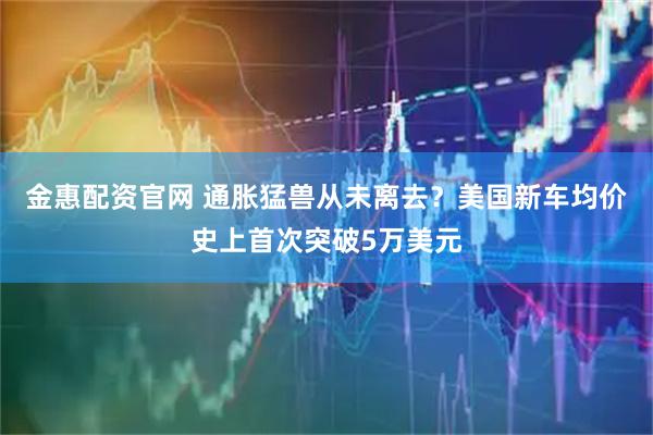金惠配资官网 通胀猛兽从未离去？美国新车均价史上首次突破5万美元