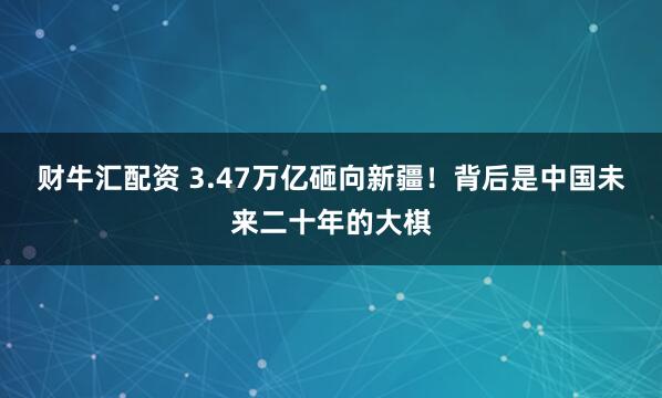 财牛汇配资 3.47万亿砸向新疆！背后是中国未来二十年的大棋