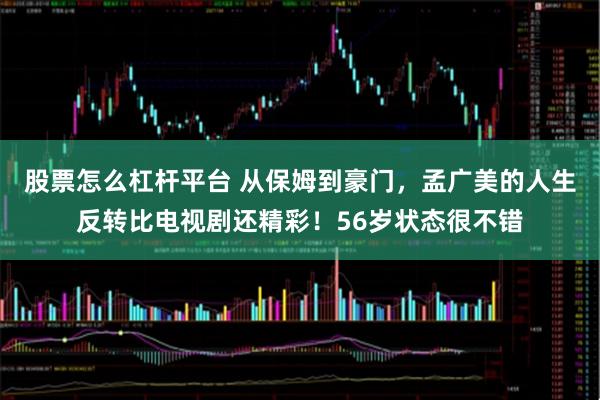 股票怎么杠杆平台 从保姆到豪门，孟广美的人生反转比电视剧还精彩！56岁状态很不错