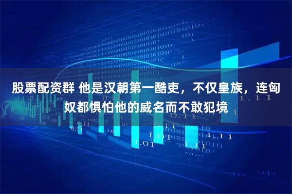 股票配资群 他是汉朝第一酷吏，不仅皇族，连匈奴都惧怕他的威名而不敢犯境
