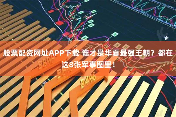 股票配资网址APP下载 谁才是华夏最强王朝？都在这8张军事图里！