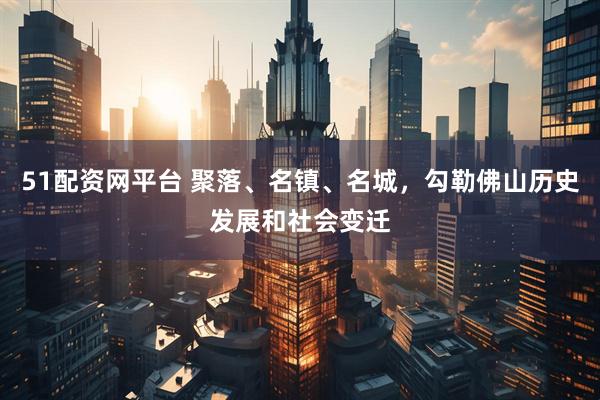 51配资网平台 聚落、名镇、名城，勾勒佛山历史发展和社会变迁