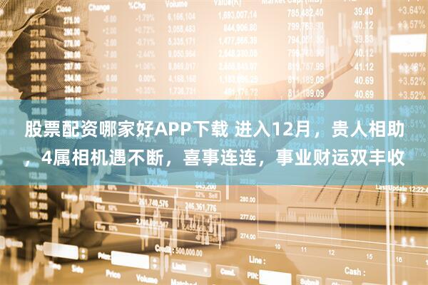 股票配资哪家好APP下载 进入12月，贵人相助，4属相机遇不断，喜事连连，事业财运双丰收