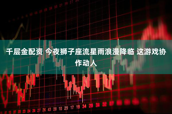 千层金配资 今夜狮子座流星雨浪漫降临 这游戏协作动人