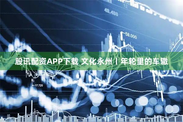 股讯配资APP下载 文化永州丨年轮里的车辙