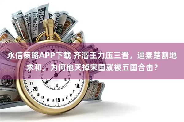 永信策略APP下载 齐湣王力压三晋，逼秦楚割地求和，为何他灭掉宋国就被五国合击？
