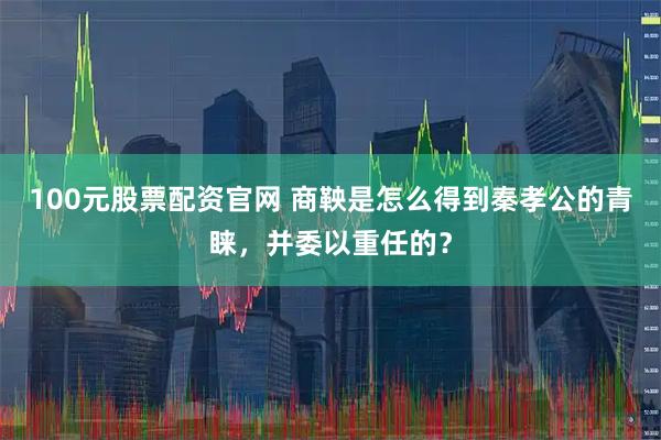 100元股票配资官网 商鞅是怎么得到秦孝公的青睐，并委以重任的？
