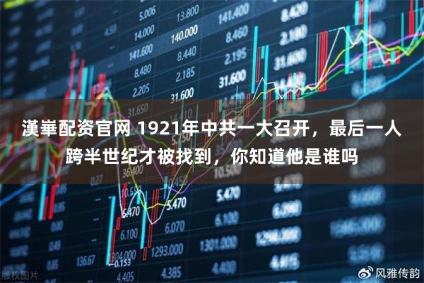漢崋配资官网 1921年中共一大召开，最后一人跨半世纪才被找到，你知道他是谁吗