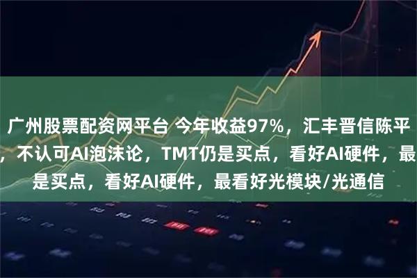 广州股票配资网平台 今年收益97%，汇丰晋信陈平：AI周期至少10年，不认可AI泡沫论，TMT仍是买点，看好AI硬件，最看好光模块/光通信