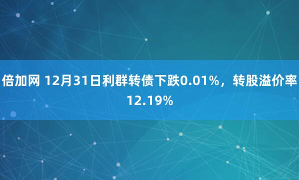 倍加网 12月31日利群转债下跌0.01%，转股溢价率12.19%