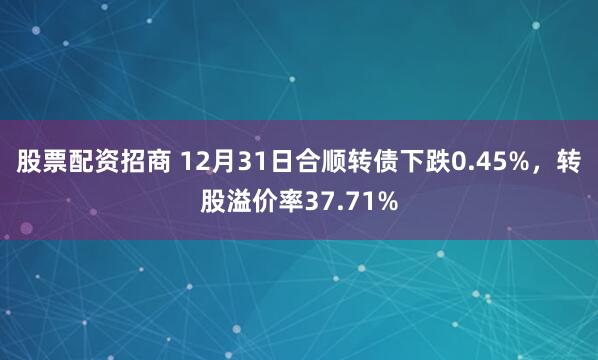 股票配资招商 12月31日合顺转债下跌0.45%，转股溢价率37.71%