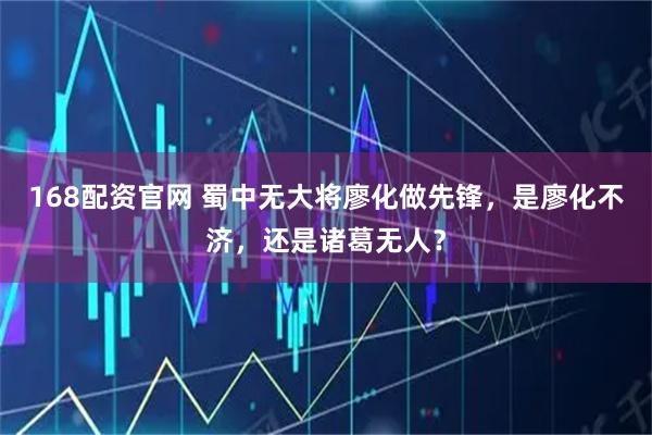 168配资官网 蜀中无大将廖化做先锋，是廖化不济，还是诸葛无人？