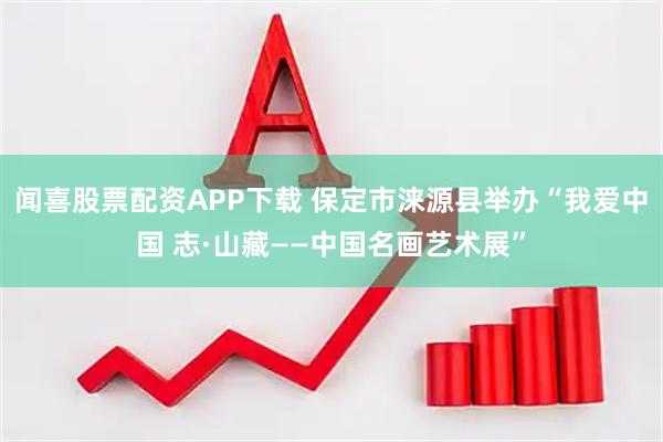 闻喜股票配资APP下载 保定市涞源县举办“我爱中国 志·山藏——中国名画艺术展”