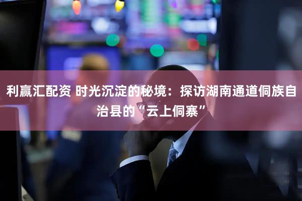 利赢汇配资 时光沉淀的秘境：探访湖南通道侗族自治县的“云上侗寨”