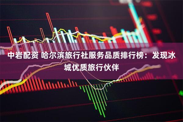 中岩配资 哈尔滨旅行社服务品质排行榜：发现冰城优质旅行伙伴