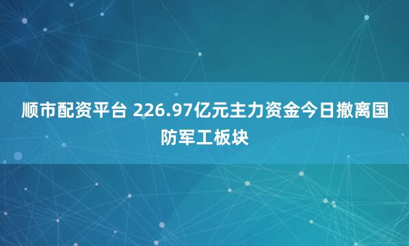 顺市配资平台 226.97亿元主力资金今日撤离国防军工板块