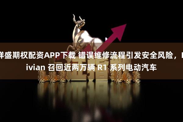 祥盛期权配资APP下载 错误维修流程引发安全风险，Rivian 召回近两万辆 R1 系列电动汽车