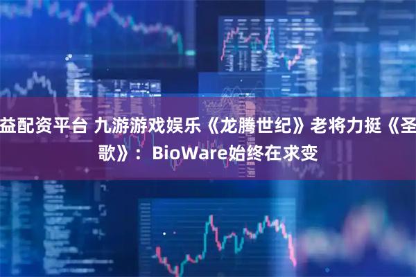 益配资平台 九游游戏娱乐《龙腾世纪》老将力挺《圣歌》：BioWare始终在求变
