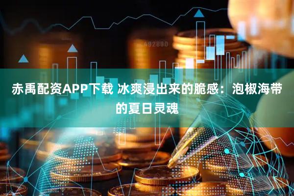 赤禹配资APP下载 冰爽浸出来的脆感：泡椒海带的夏日灵魂