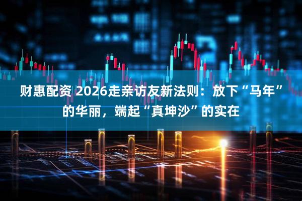 财惠配资 2026走亲访友新法则：放下“马年”的华丽，端起“真坤沙”的实在