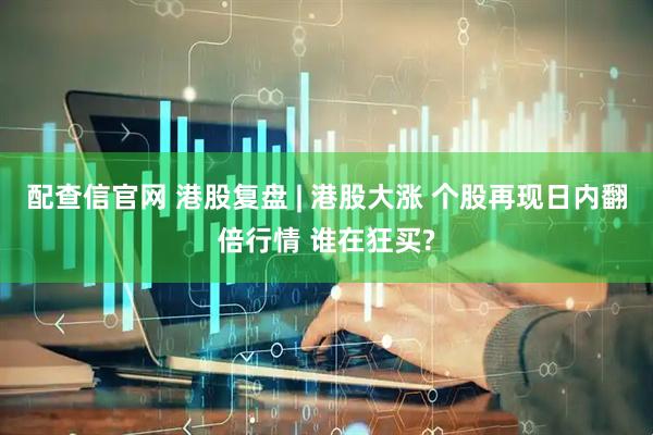 配查信官网 港股复盘 | 港股大涨 个股再现日内翻倍行情 谁在狂买?