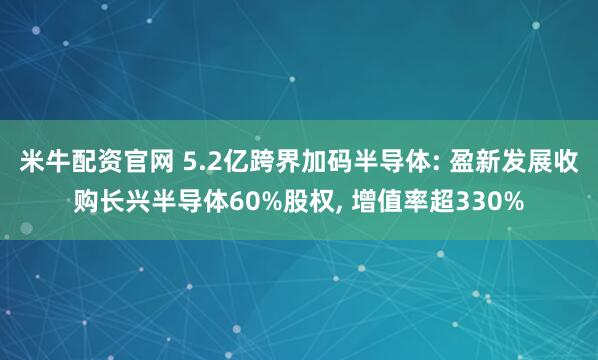 米牛配资官网 5.2亿跨界加码半导体: 盈新发展收购长兴半导体60%股权, 增值率超330%