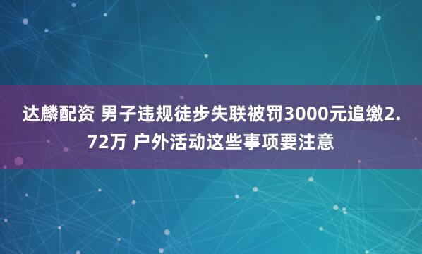 达麟配资 男子违规徒步失联被罚3000元追缴2.72万 户外活动这些事项要注意