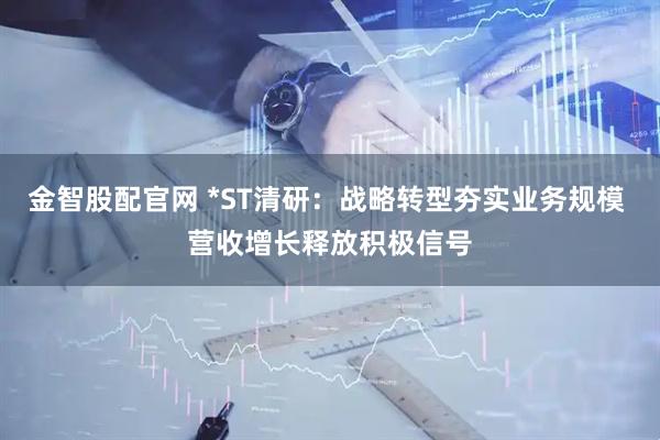 金智股配官网 *ST清研：战略转型夯实业务规模 营收增长释放积极信号