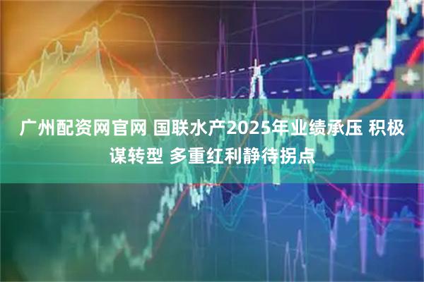 广州配资网官网 国联水产2025年业绩承压 积极谋转型 多重红利静待拐点