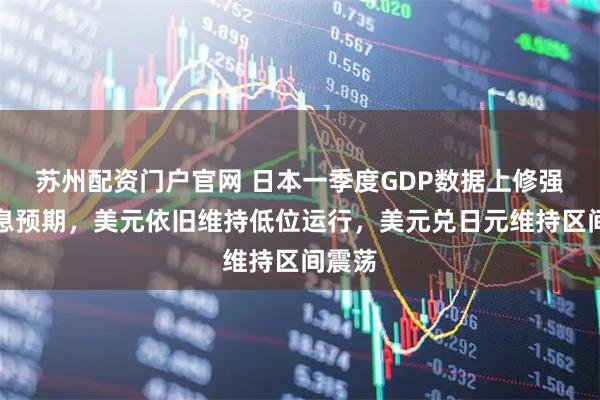 苏州配资门户官网 日本一季度GDP数据上修强化加息预期，美元依旧维持低位运行，美元兑日元维持区间震荡