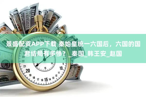 景盛配资APP下载 秦始皇统一六国后，六国的国君结局有多惨？_秦国_韩王安_赵国