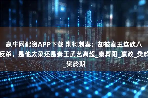 赢牛网配资APP下载 荆轲刺秦：却被秦王连砍八剑反杀，是他太菜还是秦王武艺高超_秦舞阳_嬴政_樊於期