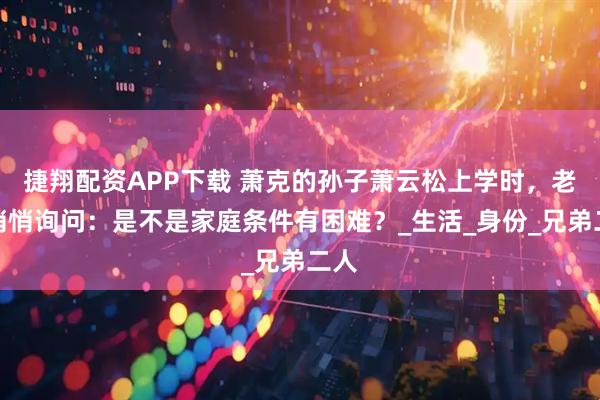 捷翔配资APP下载 萧克的孙子萧云松上学时，老师悄悄询问：是不是家庭条件有困难？_生活_身份_兄弟二人