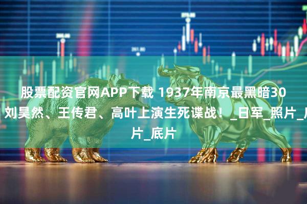 股票配资官网APP下载 1937年南京最黑暗30天！刘昊然、王传君、高叶上演生死谍战！_日军_照片_底片