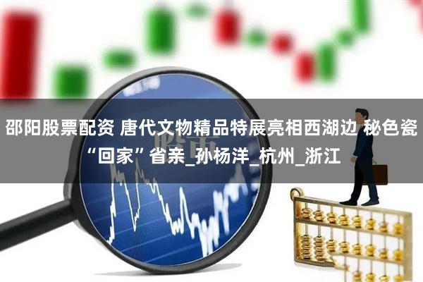 邵阳股票配资 唐代文物精品特展亮相西湖边 秘色瓷“回家”省亲_孙杨洋_杭州_浙江