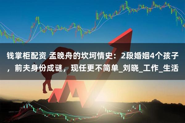 钱掌柜配资 孟晚舟的坎坷情史：2段婚姻4个孩子，前夫身份成谜，现任更不简单_刘晓_工作_生活