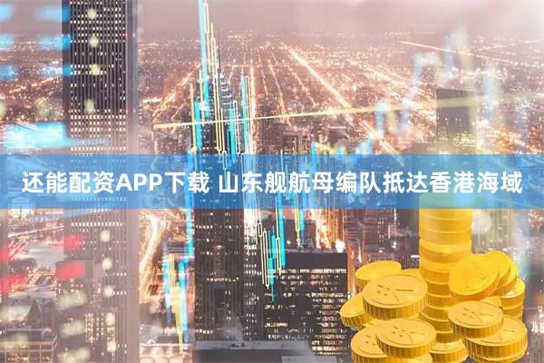 还能配资APP下载 山东舰航母编队抵达香港海域